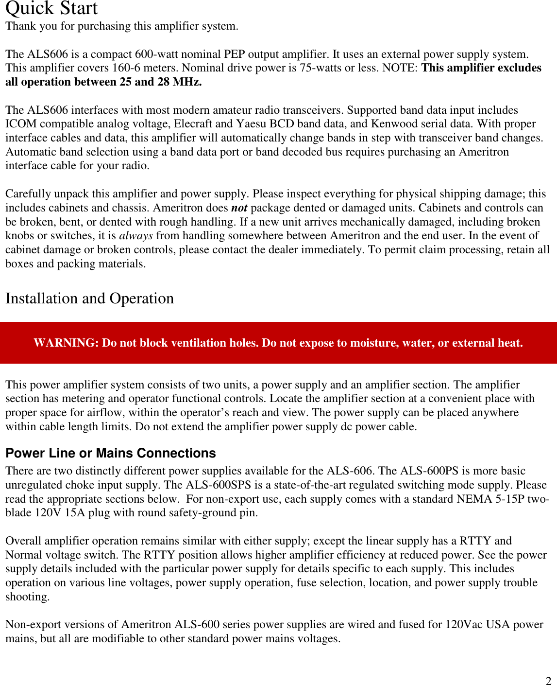 2Quick StartThank you for purchasing this amplifier system.The ALS606 is a compact 600-watt nominal PEP output amplifier. It uses an external power supply system.This amplifier covers 160-6 meters. Nominal drive power is 75-watts or less. NOTE: This amplifier excludesall operation between 25 and 28 MHz.The ALS606 interfaces with most modern amateur radio transceivers. Supported band data input includesICOM compatible analog voltage, Elecraft and Yaesu BCD band data, and Kenwood serial data. With properinterface cables and data, this amplifier will automatically change bands in step with transceiver band changes.Automatic band selection using a band data port or band decoded bus requires purchasing an Ameritroninterface cable for your radio.Carefully unpack this amplifier and power supply. Please inspect everything for physical shipping damage; thisincludes cabinets and chassis. Ameritron does not package dented or damaged units. Cabinets and controls canbe broken, bent, or dented with rough handling. If a new unit arrives mechanically damaged, including brokenknobs or switches, it is always from handling somewhere between Ameritron and the end user. In the event ofcabinet damage or broken controls, please contact the dealer immediately. To permit claim processing, retain allboxes and packing materials.Installation and OperationWARNING: Do not block ventilation holes. Do not expose to moisture, water, or external heat.This power amplifier system consists of two units, a power supply and an amplifier section. The amplifiersection has metering and operator functional controls. Locate the amplifier section at a convenient place withproper space for airflow, within the operator’s reach and view. The power supply can be placed anywherewithin cable length limits. Do not extend the amplifier power supply dc power cable.Power Line or Mains ConnectionsThere are two distinctly different power supplies available for the ALS-606. The ALS-600PS is more basicunregulated choke input supply. The ALS-600SPS is a state-of-the-art regulated switching mode supply. Pleaseread the appropriate sections below.  For non-export use, each supply comes with a standard NEMA 5-15P two-blade 120V 15A plug with round safety-ground pin.Overall amplifier operation remains similar with either supply; except the linear supply has a RTTY andNormal voltage switch. The RTTY position allows higher amplifier efficiency at reduced power. See the powersupply details included with the particular power supply for details specific to each supply. This includesoperation on various line voltages, power supply operation, fuse selection, location, and power supply troubleshooting.Non-export versions of Ameritron ALS-600 series power supplies are wired and fused for 120Vac USA powermains, but all are modifiable to other standard power mains voltages.