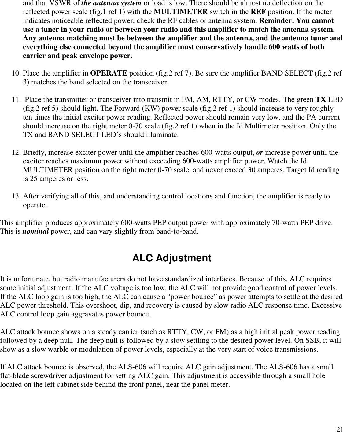 21and that VSWR of the antenna system or load is low. There should be almost no deflection on thereflected power scale (fig.1 ref 1) with the MULTIMETER switch in the REF position. If the meterindicates noticeable reflected power, check the RF cables or antenna system. Reminder: You cannotuse a tuner in your radio or between your radio and this amplifier to match the antenna system.Any antenna matching must be between the amplifier and the antenna, and the antenna tuner andeverything else connected beyond the amplifier must conservatively handle 600 watts of bothcarrier and peak envelope power.10. Place the amplifier in OPERATE position (fig.2 ref 7). Be sure the amplifier BAND SELECT (fig.2 ref3) matches the band selected on the transceiver.11. Place the transmitter or transceiver into transmit in FM, AM, RTTY, or CW modes. The green TX LED(fig.2 ref 5) should light. The Forward (KW) power scale (fig.2 ref 1) should increase to very roughlyten times the initial exciter power reading. Reflected power should remain very low, and the PA currentshould increase on the right meter 0-70 scale (fig.2 ref 1) when in the Id Multimeter position. Only theTX and BAND SELECT LED’s should illuminate.12. Briefly, increase exciter power until the amplifier reaches 600-watts output, or increase power until theexciter reaches maximum power without exceeding 600-watts amplifier power. Watch the IdMULTIMETER position on the right meter 0-70 scale, and never exceed 30 amperes. Target Id readingis 25 amperes or less.13. After verifying all of this, and understanding control locations and function, the amplifier is ready tooperate.This amplifier produces approximately 600-watts PEP output power with approximately 70-watts PEP drive.This is nominal power, and can vary slightly from band-to-band.ALC AdjustmentIt is unfortunate, but radio manufacturers do not have standardized interfaces. Because of this, ALC requiressome initial adjustment. If the ALC voltage is too low, the ALC will not provide good control of power levels.If the ALC loop gain is too high, the ALC can cause a “power bounce”as power attempts to settle at the desiredALC power threshold. This overshoot, dip, and recovery is caused by slow radio ALC response time. ExcessiveALC control loop gain aggravates power bounce.ALC attack bounce shows on a steady carrier (such as RTTY, CW, or FM) as a high initial peak power readingfollowed by a deep null. The deep null is followed by a slow settling to the desired power level. On SSB, it willshow as a slow warble or modulation of power levels, especially at the very start of voice transmissions.If ALC attack bounce is observed, the ALS-606 will require ALC gain adjustment. The ALS-606 has a smallflat-blade screwdriver adjustment for setting ALC gain. This adjustment is accessible through a small holelocated on the left cabinet side behind the front panel, near the panel meter.