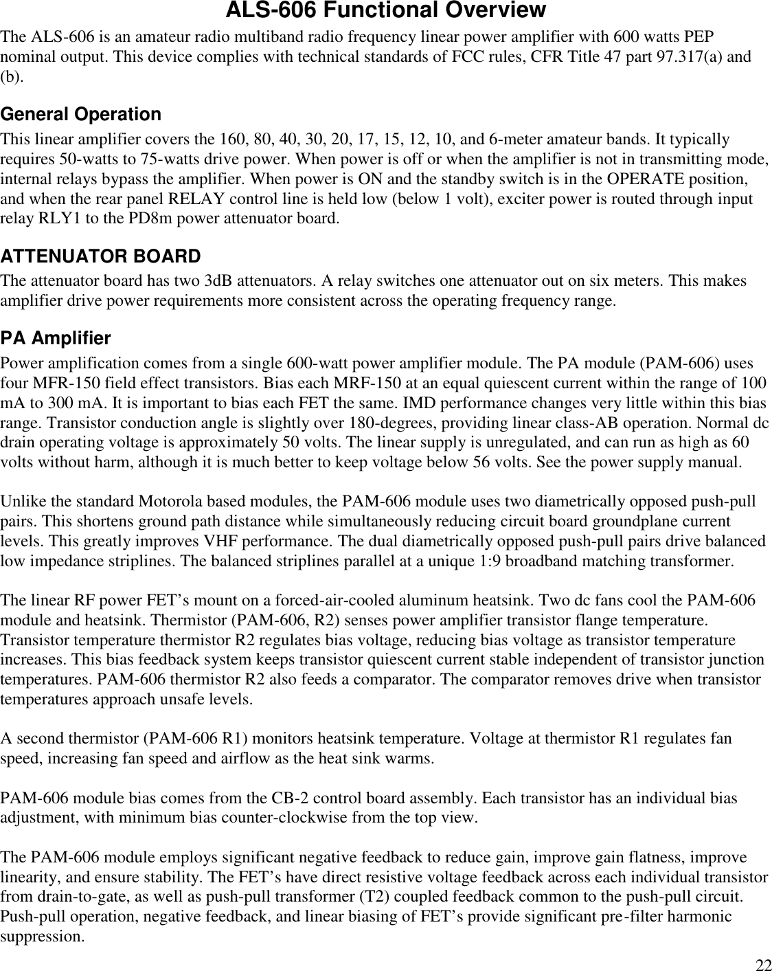 22ALS-606 Functional OverviewThe ALS-606 is an amateur radio multiband radio frequency linear power amplifier with 600 watts PEPnominal output. This device complies with technical standards of FCC rules, CFR Title 47 part 97.317(a) and(b).General OperationThis linear amplifier covers the 160, 80, 40, 30, 20, 17, 15, 12, 10, and 6-meter amateur bands. It typicallyrequires 50-watts to 75-watts drive power. When power is off or when the amplifier is not in transmitting mode,internal relays bypass the amplifier. When power is ON and the standby switch is in the OPERATE position,and when the rear panel RELAY control line is held low (below 1 volt), exciter power is routed through inputrelay RLY1 to the PD8m power attenuator board.ATTENUATOR BOARDThe attenuator board has two 3dB attenuators. A relay switches one attenuator out on six meters. This makesamplifier drive power requirements more consistent across the operating frequency range.PA AmplifierPower amplification comes from a single 600-watt power amplifier module. The PA module (PAM-606) usesfour MFR-150 field effect transistors. Bias each MRF-150 at an equal quiescent current within the range of 100mA to 300 mA. It is important to bias each FET the same. IMD performance changes very little within this biasrange. Transistor conduction angle is slightly over 180-degrees, providing linear class-AB operation. Normal dcdrain operating voltage is approximately 50 volts. The linear supply is unregulated, and can run as high as 60volts without harm, although it is much better to keep voltage below 56 volts. See the power supply manual.Unlike the standard Motorola based modules, the PAM-606 module uses two diametrically opposed push-pullpairs. This shortens ground path distance while simultaneously reducing circuit board groundplane currentlevels. This greatly improves VHF performance. The dual diametrically opposed push-pull pairs drive balancedlow impedance striplines. The balanced striplines parallel at a unique 1:9 broadband matching transformer.The linear RF power FET’s mount on a forced-air-cooled aluminum heatsink. Two dc fans cool the PAM-606module and heatsink. Thermistor (PAM-606, R2) senses power amplifier transistor flange temperature.Transistor temperature thermistor R2 regulates bias voltage, reducing bias voltage as transistor temperatureincreases. This bias feedback system keeps transistor quiescent current stable independent of transistor junctiontemperatures. PAM-606 thermistor R2 also feeds a comparator. The comparator removes drive when transistortemperatures approach unsafe levels.A second thermistor (PAM-606 R1) monitors heatsink temperature. Voltage at thermistor R1 regulates fanspeed, increasing fan speed and airflow as the heat sink warms.PAM-606 module bias comes from the CB-2 control board assembly. Each transistor has an individual biasadjustment, with minimum bias counter-clockwise from the top view.The PAM-606 module employs significant negative feedback to reduce gain, improve gain flatness, improvelinearity, and ensure stability. The FET’s have direct resistive voltage feedback across each individual transistorfrom drain-to-gate, as well as push-pull transformer (T2) coupled feedback common to the push-pull circuit.Push-pull operation, negative feedback, and linear biasing of FET’s provide significant pre-filter harmonicsuppression.