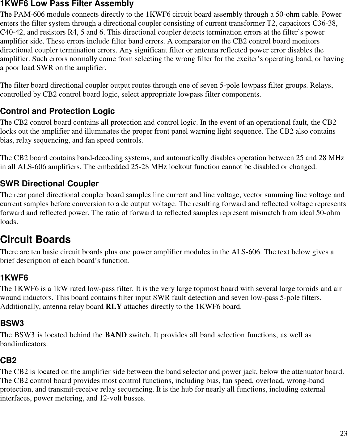 231KWF6 Low Pass Filter AssemblyThe PAM-606 module connects directly to the 1KWF6 circuit board assembly through a 50-ohm cable. Powerenters the filter system through a directional coupler consisting of current transformer T2, capacitors C36-38,C40-42, and resistors R4, 5 and 6. This directional coupler detects termination errors at the filter’s poweramplifier side. These errors include filter band errors. A comparator on the CB2 control board monitorsdirectional coupler termination errors. Any significant filter or antenna reflected power error disables theamplifier. Such errors normally come from selecting the wrong filter for the exciter’s operating band, or havinga poor load SWR on the amplifier.The filter board directional coupler output routes through one of seven 5-pole lowpass filter groups. Relays,controlled by CB2 control board logic, select appropriate lowpass filter components.Control and Protection LogicThe CB2 control board contains all protection and control logic. In the event of an operational fault, the CB2locks out the amplifier and illuminates the proper front panel warning light sequence. The CB2 also containsbias, relay sequencing, and fan speed controls.The CB2 board contains band-decoding systems, and automatically disables operation between 25 and 28 MHzin all ALS-606 amplifiers. The embedded 25-28 MHz lockout function cannot be disabled or changed.SWR Directional CouplerThe rear panel directional coupler board samples line current and line voltage, vector summing line voltage andcurrent samples before conversion to a dc output voltage. The resulting forward and reflected voltage representsforward and reflected power. The ratio of forward to reflected samples represent mismatch from ideal 50-ohmloads.Circuit BoardsThere are ten basic circuit boards plus one power amplifier modules in the ALS-606. The text below gives abrief description of each board’s function.1KWF6The 1KWF6 is a 1kW rated low-pass filter. It is the very large topmost board with several large toroids and airwound inductors. This board contains filter input SWR fault detection and seven low-pass 5-pole filters.Additionally, antenna relay board RLY attaches directly to the 1KWF6 board.CB2The CB2 is located on the amplifier side between the band selector and power jack, below the attenuator board.The CB2 control board provides most control functions, including bias, fan speed, overload, wrong-bandprotection, and transmit-receive relay sequencing. It is the hub for nearly all functions, including externalinterfaces, power metering, and 12-volt busses.BSW3The BSW3 is located behind the BAND switch. It provides all band selection functions, as well as bandindicators.