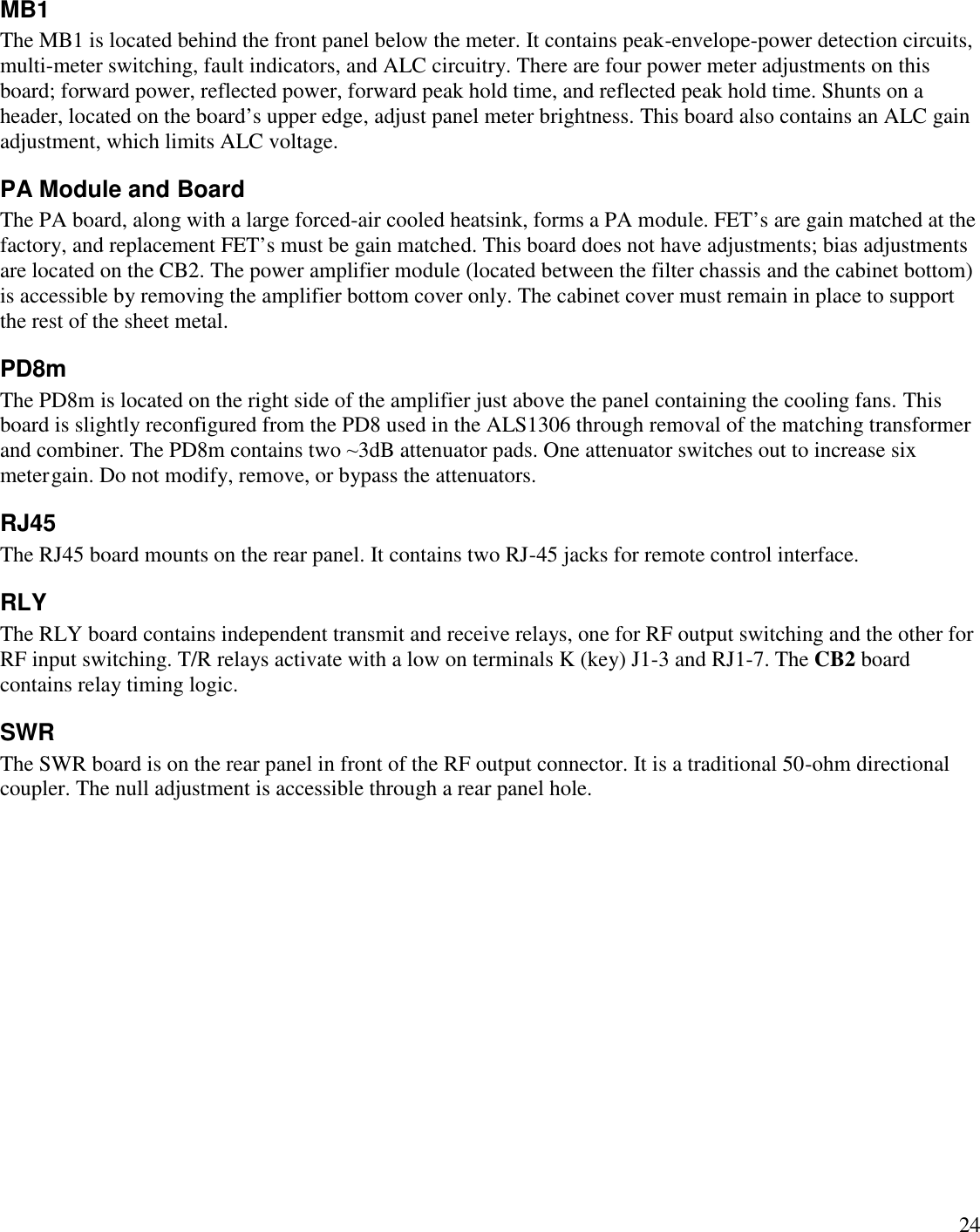 24MB1The MB1 is located behind the front panel below the meter. It contains peak-envelope-power detection circuits,multi-meter switching, fault indicators, and ALC circuitry. There are four power meter adjustments on thisboard; forward power, reflected power, forward peak hold time, and reflected peak hold time. Shunts on aheader, located on the board’s upper edge, adjust panel meter brightness. This board also contains an ALC gainadjustment, which limits ALC voltage.PA Module and BoardThe PA board, along with a large forced-air cooled heatsink, forms a PA module. FET’s are gain matched at thefactory, and replacement FET’s must be gain matched. This board does not have adjustments; bias adjustmentsare located on the CB2. The power amplifier module (located between the filter chassis and the cabinet bottom)is accessible by removing the amplifier bottom cover only. The cabinet cover must remain in place to supportthe rest of the sheet metal.PD8mRJ45The RJ45 board mounts on the rear panel. It contains two RJ-45 jacks for remote control interface.RLYThe RLY board contains independent transmit and receive relays, one for RF output switching and the other forRF input switching. T/R relays activate with a low on terminals K (key) J1-3 and RJ1-7. The CB2 boardcontains relay timing logic.SWRThe SWR board is on the rear panel in front of the RF output connector. It is a traditional 50-ohm directionalcoupler. The null adjustment is accessible through a rear panel hole.The PD8m is located on the right side of the amplifier just above the panel containing the cooling fans. Thisboard is slightly reconfigured from the PD8 used in the ALS1306 through removal of the matching transformerand combiner. The PD8m contains two ~3dB attenuator pads. One attenuator switches out to increase six metergain. Do not modify, remove, or bypass the attenuators.