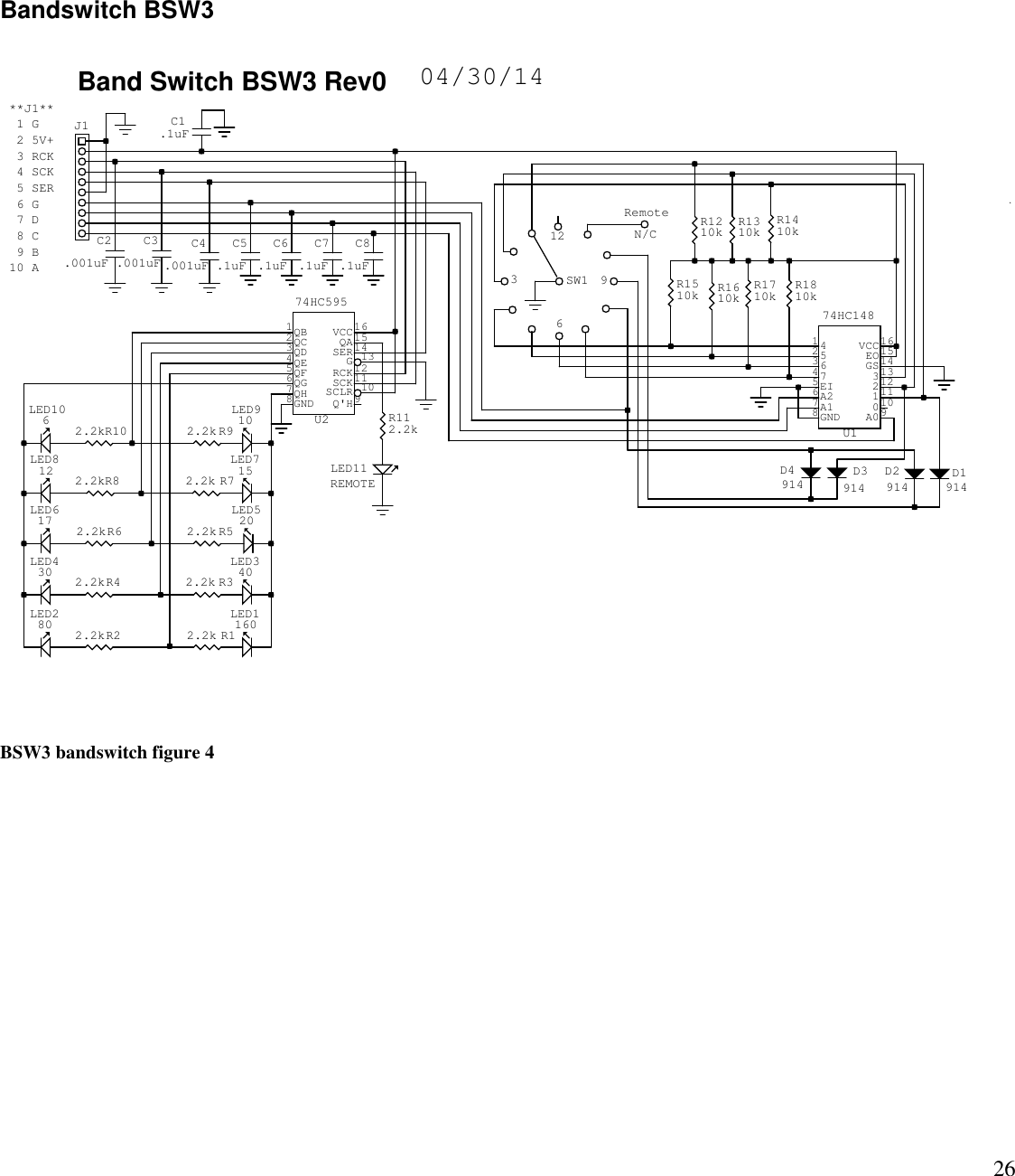 26**J1** 1 G 2 5V+ 3 RCK 4 SCK 5 SER 6 G 7 D 8 C 9 B10 ABand Switch BSW3 Rev0 04/30/14C3.001uFC2.001uFLED910LED106LED812 LED715LED617 LED520LED430 LED340LED280 LED11601QB2QC3QD6QG7QH8GND 9Q&apos;H11SCK12RCK14SER15QA16VCC4QE5QF13G10SCLRU274HC595LED11REMOTEC8.1uFC7.1uFC6.1uFC5.1uFC4.001uFC1.1uFD3914D4914 D1914142536475EI6A27A18GND 9A010011112213314GS15EO16VCCU174HC148D2914RemoteN/C12639SW1J1R102.2k R92.2kR82.2k R72.2kR62.2k R52.2kR42.2k R32.2kR22.2k R12.2kR112.2kR1610k R1710k R1810kR1510kR1410kR1310kR1210kBSW3 bandswitch figure 4Bandswitch BSW3