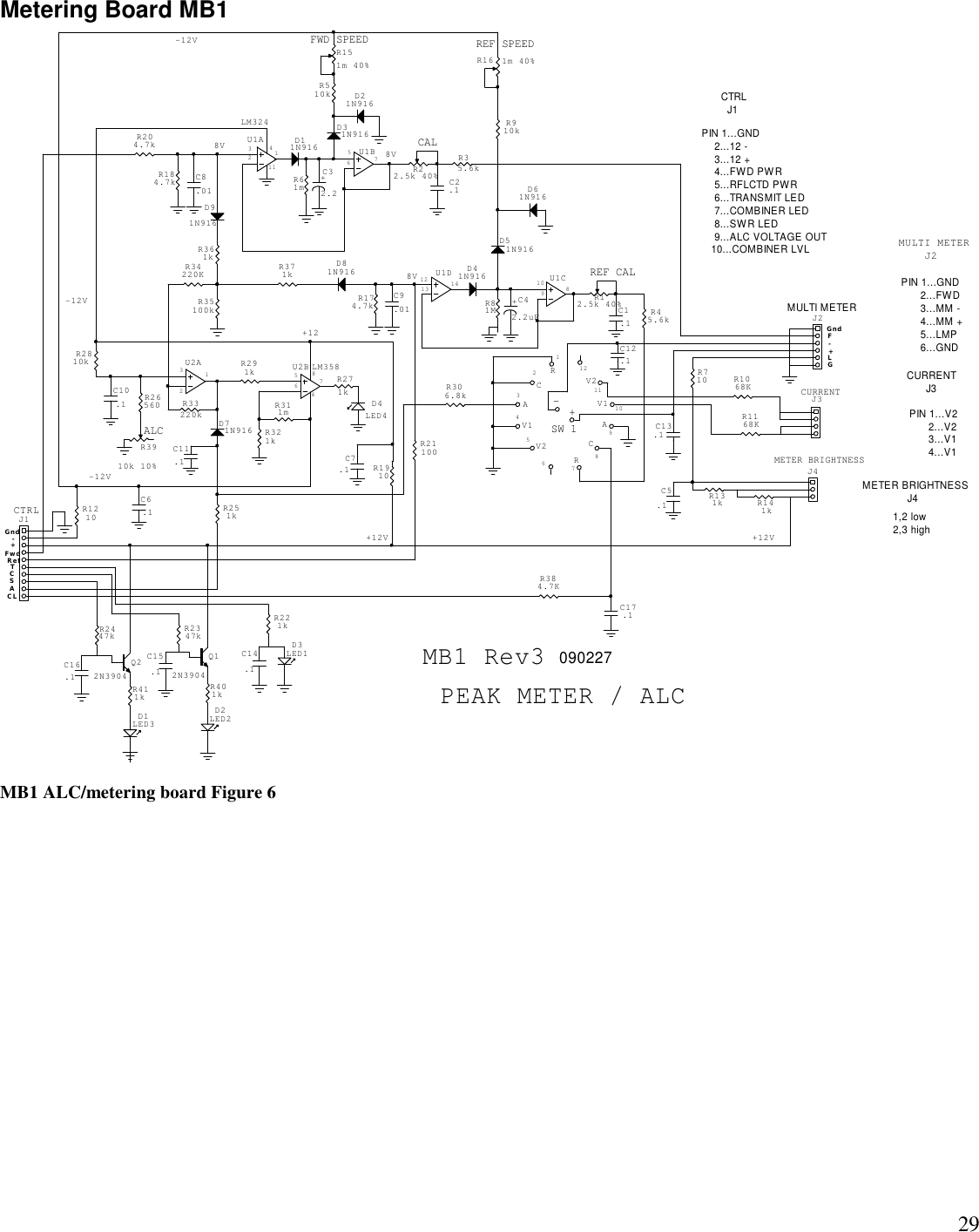 29Metering Board MB1MB1 ALC/metering board Figure 6MB1 Rev3 090227PIN 1...GND      2...FWD      3...MM -      4...MM +      5...LMP      6...GND+-CTRL  J1METER BRIGHTNESS              J4PIN 1...V2      2...V2      3...V1      4...V1PIN 1...GND    2...12 -    3...12 +    4...FWD PWR    5...RFLCTD PWR    6...TRANSMIT LED    7...COMBINER LED    8...SWR LED    9...ALC VOLTAGE OUT   10...COMBINER LVL1211109876543211,2 low2,3 highMULTI METER    J2CURRENT      J3+12-12V84PEAK METER / ALCALC75632131256710981213 14SW 18V 8V-12V+12V+12V8V-12V-+TCLASC114GLFF w dR e fGn dGn dMULTI METERCURRENTMETER BRIGHTNESSREF CALREF SPEEDCALFWD SPEEDCTRL-+C14.1D3LED1D2LED2Q12N3904C15.1Q22N3904D1LED3D61N916D21N916C16.1D4LED4C12.1C7.1U2B LM358U1ALM324R3910k 10%+C42.2uF+C32.2U1CU2AU1DU1BR16 1m 40%R151m 40%C17.1C13.1RCV1V2RCAV1AV2C5.1J2J3J4R22.5k 40% C2.1D31N916C8.01D11N916J1C6.1C1.1R12.5k 40%D41N916D51N916C9.01C10.1D71N916C11.1D81N916D91N916R221kR401kR2347kR411kR2447kR2810kR1910R311mR34220KR291kR384.7KR321kR710R1168KR1068KR131k R141kR35.6kR61mR184.7kR204.7kR1210R21100R45.6kR81MR910kR174.7kR510kR33220kR26560R251kR271k R306.8kR35100kR371kR361k