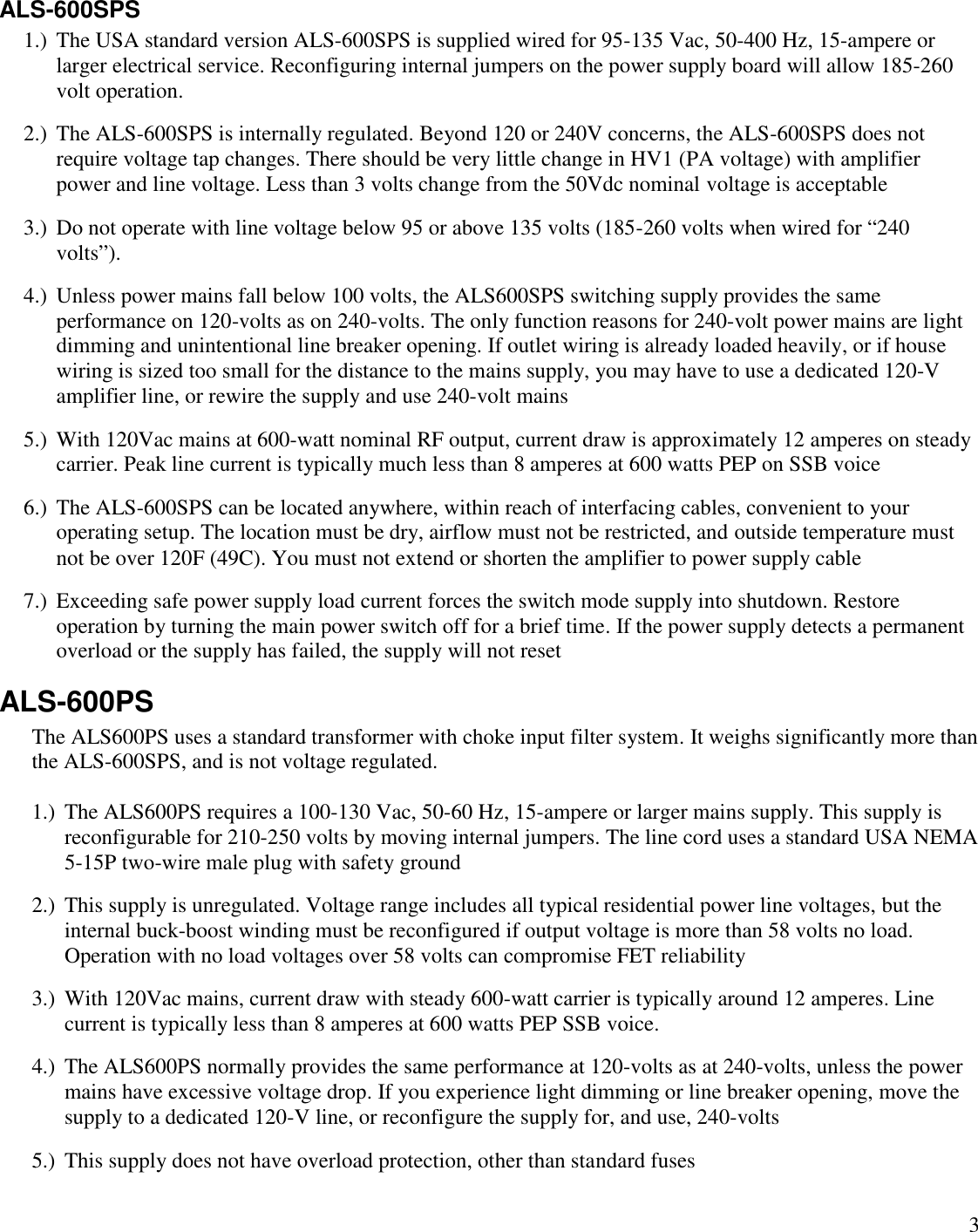 3ALS-600SPS1.) The USA standard version ALS-600SPS is supplied wired for 95-135 Vac, 50-400 Hz, 15-ampere orlarger electrical service. Reconfiguring internal jumpers on the power supply board will allow 185-260volt operation.2.) The ALS-600SPS is internally regulated. Beyond 120 or 240V concerns, the ALS-600SPS does notrequire voltage tap changes. There should be very little change in HV1 (PA voltage) with amplifierpower and line voltage. Less than 3 volts change from the 50Vdc nominal voltage is acceptable3.) Do not operate with line voltage below 95 or above 135 volts (185-260 volts when wired for “240volts”).4.) Unless power mains fall below 100 volts, the ALS600SPS switching supply provides the sameperformance on 120-volts as on 240-volts. The only function reasons for 240-volt power mains are lightdimming and unintentional line breaker opening. If outlet wiring is already loaded heavily, or if housewiring is sized too small for the distance to the mains supply, you may have to use a dedicated 120-Vamplifier line, or rewire the supply and use 240-volt mains5.) With 120Vac mains at 600-watt nominal RF output, current draw is approximately 12 amperes on steadycarrier. Peak line current is typically much less than 8 amperes at 600 watts PEP on SSB voice6.) The ALS-600SPS can be located anywhere, within reach of interfacing cables, convenient to youroperating setup. The location must be dry, airflow must not be restricted, and outside temperature mustnot be over 120F (49C). You must not extend or shorten the amplifier to power supply cable7.) Exceeding safe power supply load current forces the switch mode supply into shutdown. Restoreoperation by turning the main power switch off for a brief time. If the power supply detects a permanentoverload or the supply has failed, the supply will not resetALS-600PSThe ALS600PS uses a standard transformer with choke input filter system. It weighs significantly more thanthe ALS-600SPS, and is not voltage regulated.1.) The ALS600PS requires a 100-130 Vac, 50-60 Hz, 15-ampere or larger mains supply. This supply isreconfigurable for 210-250 volts by moving internal jumpers. The line cord uses a standard USA NEMA5-15P two-wire male plug with safety ground2.) This supply is unregulated. Voltage range includes all typical residential power line voltages, but theinternal buck-boost winding must be reconfigured if output voltage is more than 58 volts no load.Operation with no load voltages over 58 volts can compromise FET reliability3.) With 120Vac mains, current draw with steady 600-watt carrier is typically around 12 amperes. Linecurrent is typically less than 8 amperes at 600 watts PEP SSB voice.4.) The ALS600PS normally provides the same performance at 120-volts as at 240-volts, unless the powermains have excessive voltage drop. If you experience light dimming or line breaker opening, move thesupply to a dedicated 120-V line, or reconfigure the supply for, and use, 240-volts5.) This supply does not have overload protection, other than standard fuses
