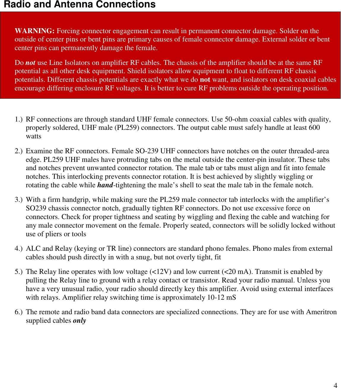 4Radio and Antenna ConnectionsWARNING: Forcing connector engagement can result in permanent connector damage. Solder on theoutside of center pins or bent pins are primary causes of female connector damage. External solder or bentcenter pins can permanently damage the female.Do not use Line Isolators on amplifier RF cables. The chassis of the amplifier should be at the same RFpotential as all other desk equipment. Shield isolators allow equipment to float to different RF chassispotentials. Different chassis potentials are exactly what we do not want, and isolators on desk coaxial cablesencourage differing enclosure RF voltages. It is better to cure RF problems outside the operating position.1.) RF connections are through standard UHF female connectors. Use 50-ohm coaxial cables with quality,properly soldered, UHF male (PL259) connectors. The output cable must safely handle at least 600watts2.) Examine the RF connectors. Female SO-239 UHF connectors have notches on the outer threaded-areaedge. PL259 UHF males have protruding tabs on the metal outside the center-pin insulator. These tabsand notches prevent unwanted connector rotation. The male tab or tabs must align and fit into femalenotches. This interlocking prevents connector rotation. It is best achieved by slightly wiggling orrotating the cable while hand-tightening the male’s shell to seat the male tab in the female notch.3.) With a firm handgrip, while making sure the PL259 male connector tab interlocks with the amplifier’sSO239 chassis connector notch, gradually tighten RF connectors. Do not use excessive force onconnectors. Check for proper tightness and seating by wiggling and flexing the cable and watching forany male connector movement on the female. Properly seated, connectors will be solidly locked withoutuse of pliers or tools4.) ALC and Relay (keying or TR line) connectors are standard phono females. Phono males from externalcables should push directly in with a snug, but not overly tight, fit5.) The Relay line operates with low voltage (&lt;12V) and low current (&lt;20 mA). Transmit is enabled bypulling the Relay line to ground with a relay contact or transistor. Read your radio manual. Unless youhave a very unusual radio, your radio should directly key this amplifier. Avoid using external interfaceswith relays. Amplifier relay switching time is approximately 10-12 mS6.) The remote and radio band data connectors are specialized connections. They are for use with Ameritronsupplied cables only