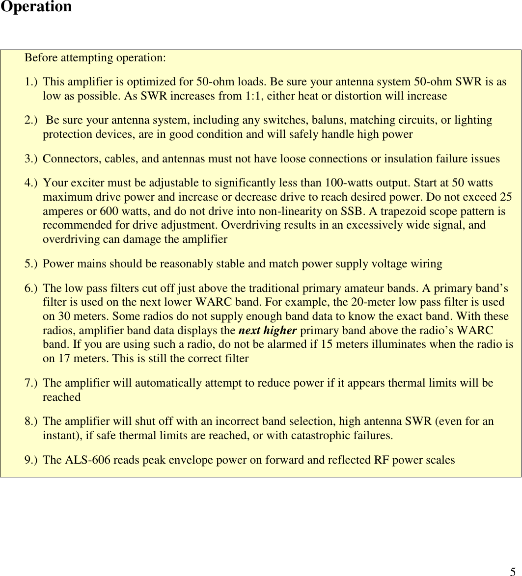 5OperationBefore attempting operation:1.) This amplifier is optimized for 50-ohm loads. Be sure your antenna system 50-ohm SWR is aslow as possible. As SWR increases from 1:1, either heat or distortion will increase2.) Be sure your antenna system, including any switches, baluns, matching circuits, or lightingprotection devices, are in good condition and will safely handle high power3.) Connectors, cables, and antennas must not have loose connections or insulation failure issues4.) Your exciter must be adjustable to significantly less than 100-watts output. Start at 50 wattsmaximum drive power and increase or decrease drive to reach desired power. Do not exceed 25amperes or 600 watts, and do not drive into non-linearity on SSB. A trapezoid scope pattern isrecommended for drive adjustment. Overdriving results in an excessively wide signal, andoverdriving can damage the amplifier5.) Power mains should be reasonably stable and match power supply voltage wiring6.) The low pass filters cut off just above the traditional primary amateur bands. A primary band’sfilter is used on the next lower WARC band. For example, the 20-meter low pass filter is usedon 30 meters. Some radios do not supply enough band data to know the exact band. With theseradios, amplifier band data displays the next higher primary band above the radio’s WARCband. If you are using such a radio, do not be alarmed if 15 meters illuminates when the radio ison 17 meters. This is still the correct filter7.) The amplifier will automatically attempt to reduce power if it appears thermal limits will bereached8.) The amplifier will shut off with an incorrect band selection, high antenna SWR (even for aninstant), if safe thermal limits are reached, or with catastrophic failures.9.) The ALS-606 reads peak envelope power on forward and reflected RF power scales