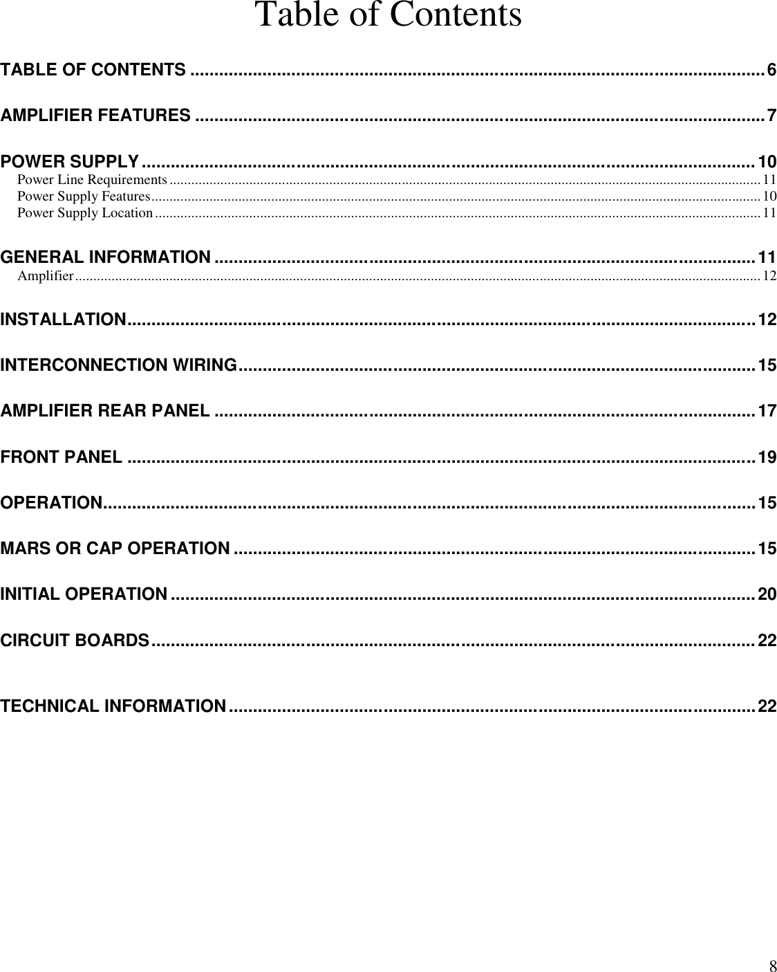 8Table of ContentsTABLE OF CONTENTS .......................................................................................................................6AMPLIFIER FEATURES ......................................................................................................................7POWER SUPPLY............................................................................................................................... 10Power Line Requirements ...................................................................................................................................................................11Power Supply Features........................................................................................................................................................................10Power Supply Location.......................................................................................................................................................................11GENERAL INFORMATION ................................................................................................................11Amplifier.............................................................................................................................................................................................12INSTALLATION..................................................................................................................................12INTERCONNECTION WIRING...........................................................................................................15AMPLIFIER REAR PANEL ................................................................................................................17FRONT PANEL ..................................................................................................................................19OPERATION.......................................................................................................................................15MARS OR CAP OPERATION ............................................................................................................15INITIAL OPERATION .........................................................................................................................20CIRCUIT BOARDS.............................................................................................................................22TECHNICAL INFORMATION.............................................................................................................22