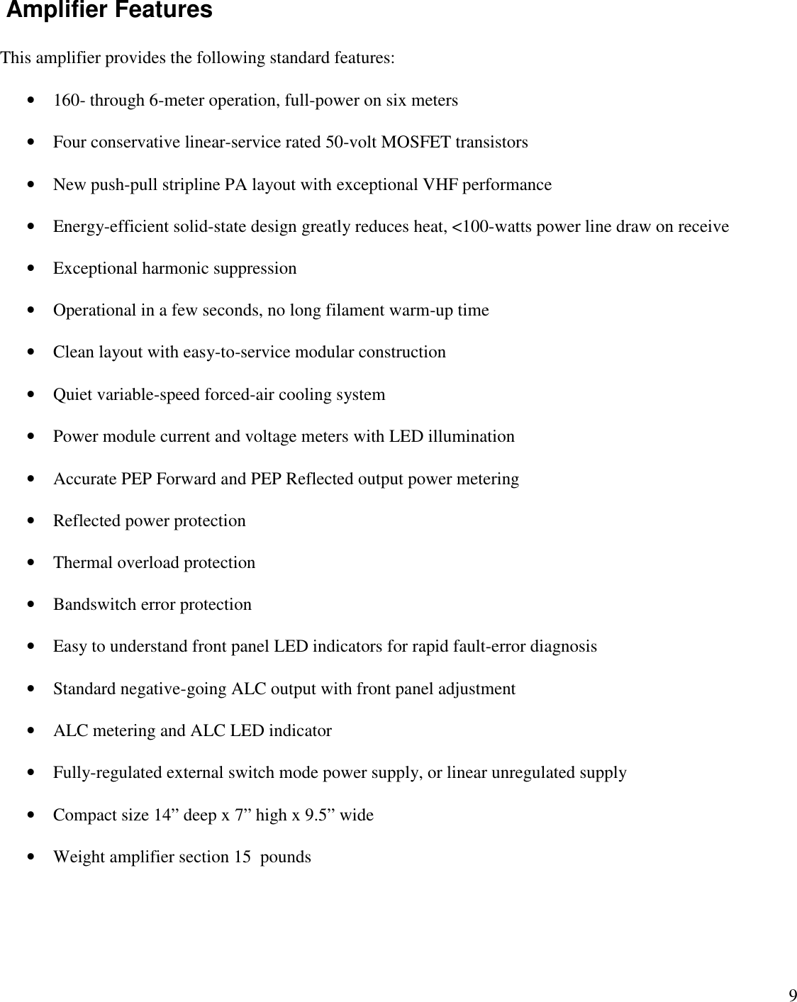9Amplifier FeaturesThis amplifier provides the following standard features:160- through 6-meter operation, full-power on six metersFour conservative linear-service rated 50-volt MOSFET transistorsNew push-pull stripline PA layout with exceptional VHF performanceEnergy-efficient solid-state design greatly reduces heat, &lt;100-watts power line draw on receiveExceptional harmonic suppressionOperational in a few seconds, no long filament warm-up timeClean layout with easy-to-service modular constructionQuiet variable-speed forced-air cooling systemPower module current and voltage meters with LED illuminationAccurate PEP Forward and PEP Reflected output power meteringReflected power protectionThermal overload protectionBandswitch error protectionEasy to understand front panel LED indicators for rapid fault-error diagnosisStandard negative-going ALC output with front panel adjustmentALC metering and ALC LED indicatorFully-regulated external switch mode power supply, or linear unregulated supplyCompact size 14” deep x 7”high x 9.5” wideWeight amplifier section 15 pounds