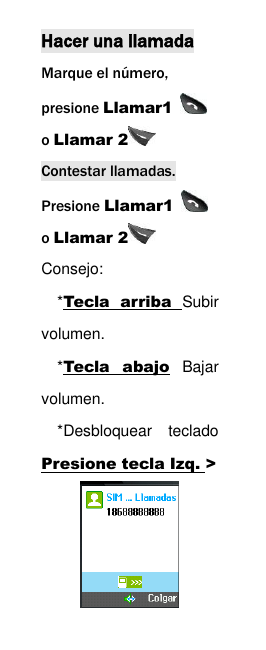  Hacer una llamada Marque el n&uacute;mero, presione Llamar1   o Llamar 2  Contestar llamadas. Presione Llamar1   o Llamar 2  Consejo:   *Tecla  arriba  Subir volumen.   *Tecla  abajo  Bajar volumen. *Desbloquear  teclado Presione tecla Izq. >  