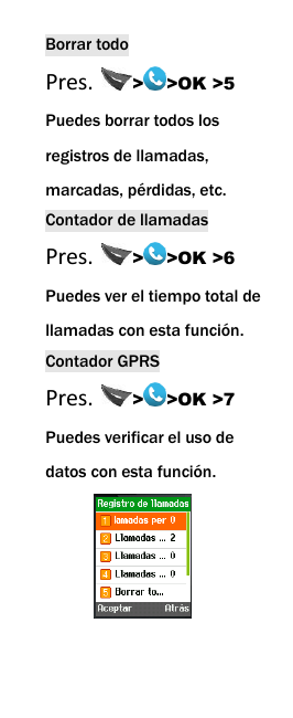  Borrar todo Pres.  > >OK >5 Puedes borrar todos los   registros de llamadas, marcadas, p&eacute;rdidas, etc. Contador de llamadas Pres.  > >OK >6 Puedes ver el tiempo total de llamadas con esta funci&oacute;n. Contador GPRS Pres.  > >OK >7 Puedes verificar el uso de datos con esta funci&oacute;n.   