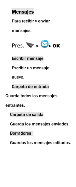  Mensajes Para recibir y enviar mensajes. Pres.  >  > OK Escribir mensaje Escribir un mensaje nuevo.   Carpeta de entrada Guarda todos los mensajes       entrantes. Carpeta de salida   Guarda los mensajes enviados. Borradores   Guardas los mensajes editados.    