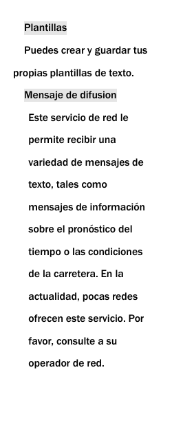  Plantillas Puedes crear y guardar tus propias plantillas de texto. Mensaje de difusion Este servicio de red le permite recibir una variedad de mensajes de texto, tales como mensajes de informaci&oacute;n sobre el pron&oacute;stico del tiempo o las condiciones de la carretera. En la actualidad, pocas redes ofrecen este servicio. Por favor, consulte a su operador de red.   