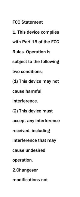   FCC Statement 1. This device complies with Part 15 of the FCC Rules. Operation is subject to the following two conditions: (1) This device may not cause harmful interference. (2) This device must accept any interference received, including interference that may cause undesired operation. 2.Changesor modifications not 