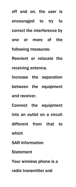 off  and  on,  the  user  is encouraged  to  try  to correct the interference by one  or  more  of  the following measures: Reorient  or  relocate  the receiving antenna. Increase  the  separation between  the  equipment and receiver. Connect  the  equipment into an  outlet  on a  circuit different  from  that  to which SAR Information Statement Your wireless phone is a radio transmitter and 