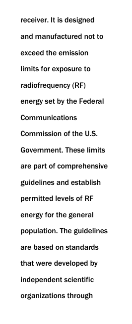  receiver. It is designed and manufactured not to exceed the emission limits for exposure to radiofrequency (RF) energy set by the Federal Communications Commission of the U.S. Government. These limits are part of comprehensive guidelines and establish permitted levels of RF energy for the general population. The guidelines are based on standards that were developed by independent scientific organizations through 