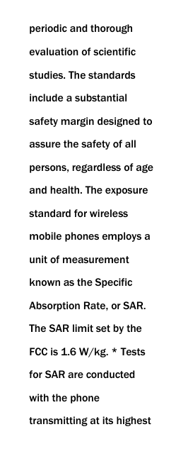  periodic and thorough evaluation of scientific studies. The standards include a substantial safety margin designed to assure the safety of all persons, regardless of age and health. The exposure standard for wireless mobile phones employs a unit of measurement known as the Specific Absorption Rate, or SAR. The SAR limit set by the FCC is 1.6 W/kg. * Tests for SAR are conducted with the phone transmitting at its highest 