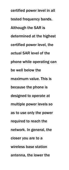  certified power level in all tested frequency bands. Although the SAR is determined at the highest certified power level, the actual SAR level of the phone while operating can be well below the maximum value. This is because the phone is designed to operate at multiple power levels so as to use only the power required to reach the network. In general, the closer you are to a wireless base station antenna, the lower the 