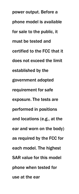  power output. Before a phone model is available for sale to the public, it must be tested and certified to the FCC that it does not exceed the limit established by the government adopted requirement for safe exposure. The tests are performed in positions and locations (e.g., at the ear and worn on the body) as required by the FCC for each model. The highest SAR value for this model phone when tested for use at the ear 