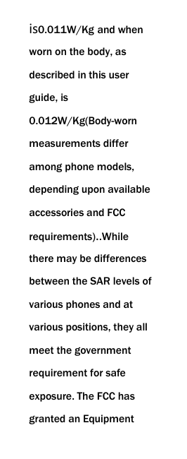  is0.011W/Kg and when worn on the body, as described in this user guide, is 0.012W/Kg(Body-worn measurements differ among phone models, depending upon available accessories and FCC requirements)..While there may be differences between the SAR levels of various phones and at various positions, they all meet the government requirement for safe exposure. The FCC has granted an Equipment 