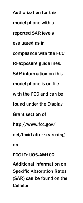  Authorization for this model phone with all reported SAR levels evaluated as in compliance with the FCC RFexposure guidelines. SAR information on this model phone is on file with the FCC and can be found under the Display Grant section of http://www.fcc.gov/ oet/fccid after searching on   FCC ID: UOS-AM102 Additional information on Specific Absorption Rates (SAR) can be found on the Cellular 