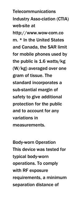  Telecommunications Industry Asso-ciation (CTIA) web-site at http://www.wow-com.com. * In the United States and Canada, the SAR limit for mobile phones used by the public is 1.6 watts/kg (W/kg) averaged over one gram of tissue. The standard incorporates a sub-stantial margin of safety to give additional protection for the public and to account for any variations in measurements.  Body-worn Operation This device was tested for typical body-worn operations. To comply with RF exposure requirements, a minimum separation distance of 