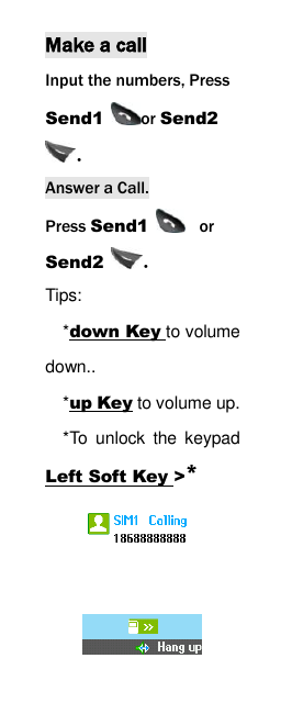  Make a call Input the numbers, Press Send1  or Send2 . Answer a Call. Press Send1   or Send2  . Tips:   *down Key to volume down..   *up Key to volume up. *To  unlock  the  keypad Left Soft Key >*  