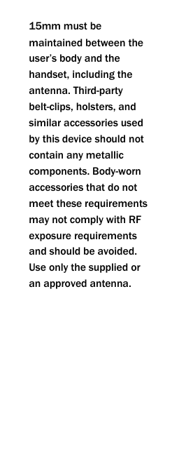  15mm must be maintained between the user&rsquo;s body and the handset, including the antenna. Third-party belt-clips, holsters, and similar accessories used by this device should not contain any metallic components. Body-worn accessories that do not meet these requirements may not comply with RF exposure requirements and should be avoided. Use only the supplied or an approved antenna.        