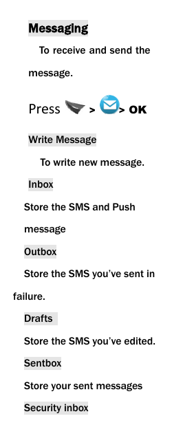  Messaging To receive and send the message. Press  >  > OK Write Message To write new message.   Inbox Store the SMS and Push message   Outbox   Store the SMS you&rsquo;ve sent in failure. Drafts   Store the SMS you&rsquo;ve edited. Sentbox Store your sent messages Security inbox 