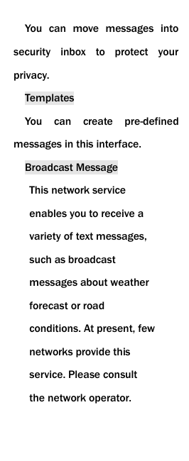  You  can  move  messages  into security  inbox  to  protect  your privacy. Templates You  can  create  pre-defined messages in this interface. Broadcast Message This network service enables you to receive a variety of text messages, such as broadcast messages about weather forecast or road conditions. At present, few networks provide this service. Please consult the network operator.  