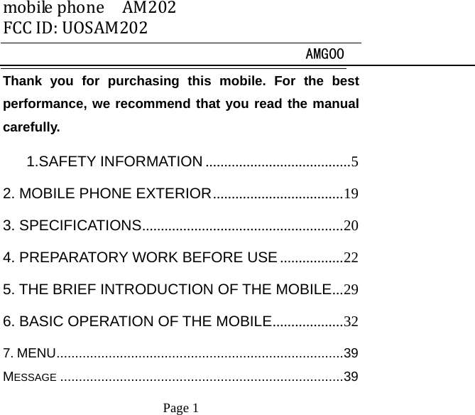 mobilephoneAM202FCCID:UOSAM202 AMG00     Page 1   Thank you for purchasing this mobile. For the best performance, we recommend that you read the manual carefully. 1.SAFETY INFORMATION ....................................... 52. MOBILE PHONE EXTERIOR ................................... 193. SPECIFICATIONS ...................................................... 204. PREPARATORY WORK BEFORE USE ................. 225. THE BRIEF INTRODUCTION OF THE MOBILE ... 296. BASIC OPERATION OF THE MOBILE ................... 327. MENU ............................................................................. 39MESSAGE ............................................................................ 39