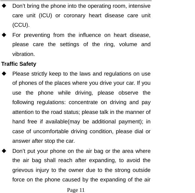   Page 11  ◆ Don&rsquo;t bring the phone into the operating room, intensive care unit (ICU) or coronary heart disease care unit (CCU).  ◆ For preventing from the influence on heart disease, please care the settings of the ring, volume and vibration. Traffic Safety ◆ Please strictly keep to the laws and regulations on use of phones of the places where you drive your car. If you use the phone while driving, please observe the following regulations: concentrate on driving and pay attention to the road status; please talk in the manner of hand free if available(may be additional payment); in case of uncomfortable driving condition, please dial or answer after stop the car. ◆ Don&rsquo;t put your phone on the air bag or the area where the air bag shall reach after expanding, to avoid the grievous injury to the owner due to the strong outside force on the phone caused by the expanding of the air 