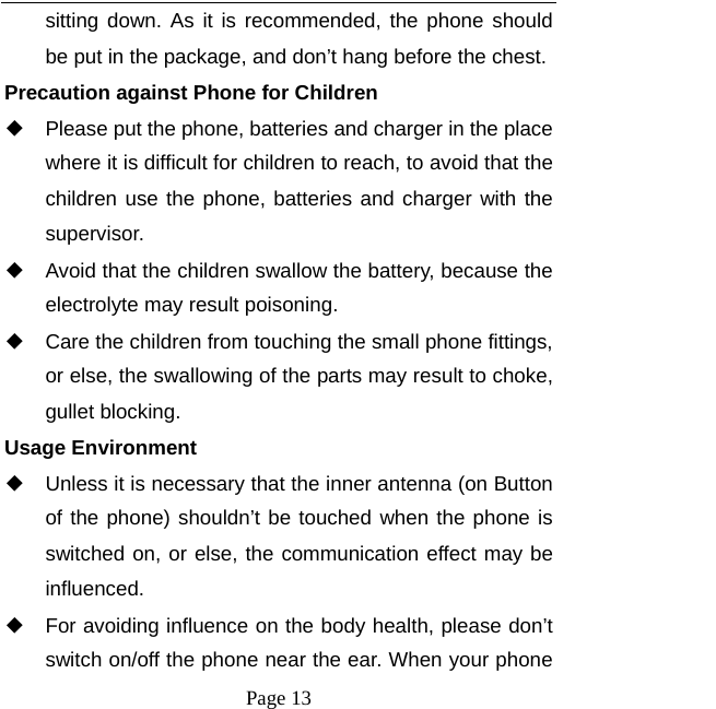   Page 13  sitting down. As it is recommended, the phone should be put in the package, and don&rsquo;t hang before the chest. Precaution against Phone for Children ◆ Please put the phone, batteries and charger in the place where it is difficult for children to reach, to avoid that the children use the phone, batteries and charger with the supervisor. ◆ Avoid that the children swallow the battery, because the electrolyte may result poisoning. ◆ Care the children from touching the small phone fittings, or else, the swallowing of the parts may result to choke, gullet blocking. Usage Environment ◆ Unless it is necessary that the inner antenna (on Button of the phone) shouldn&rsquo;t be touched when the phone is switched on, or else, the communication effect may be influenced.   ◆ For avoiding influence on the body health, please don&rsquo;t switch on/off the phone near the ear. When your phone 