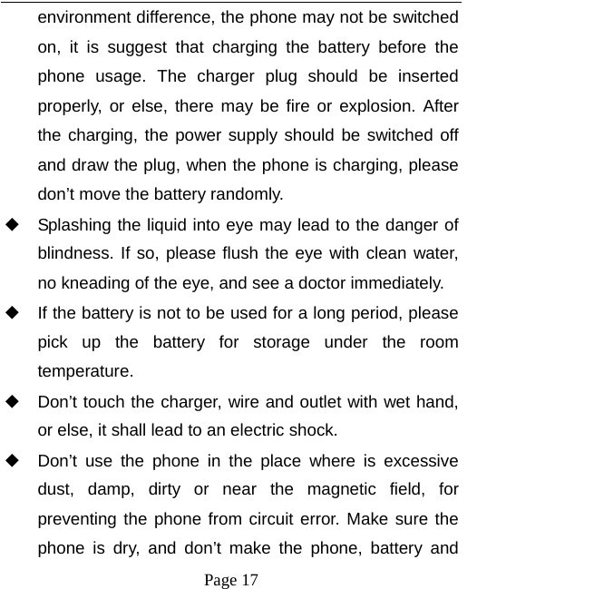   Page 17  environment difference, the phone may not be switched on, it is suggest that charging the battery before the phone usage. The charger plug should be inserted properly, or else, there may be fire or explosion. After the charging, the power supply should be switched off and draw the plug, when the phone is charging, please don&rsquo;t move the battery randomly.   ◆ Splashing the liquid into eye may lead to the danger of blindness. If so, please flush the eye with clean water, no kneading of the eye, and see a doctor immediately. ◆ If the battery is not to be used for a long period, please pick up the battery for storage under the room temperature.  ◆ Don&rsquo;t touch the charger, wire and outlet with wet hand, or else, it shall lead to an electric shock. ◆ Don&rsquo;t use the phone in the place where is excessive dust, damp, dirty or near the magnetic field, for preventing the phone from circuit error. Make sure the phone is dry, and don&rsquo;t make the phone, battery and 