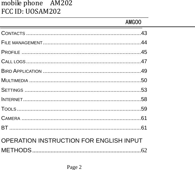 mobilephoneAM202FCCID:UOSAM202 AMG00     Page 2   CONTACTS ........................................................................... 43FILE MANAGEMENT ................................................................ 44PROFILE .............................................................................. 45CALL LOGS ........................................................................... 47BIRD APPLICATION ................................................................ 49MULTIMEDIA ......................................................................... 50SETTINGS ............................................................................ 53INTERNET ............................................................................. 58TOOLS ................................................................................. 59CAMERA .............................................................................. 61BT ...................................................................................... 61OPERATION INSTRUCTION FOR ENGLISH INPUT METHODS ....................................................................... 62