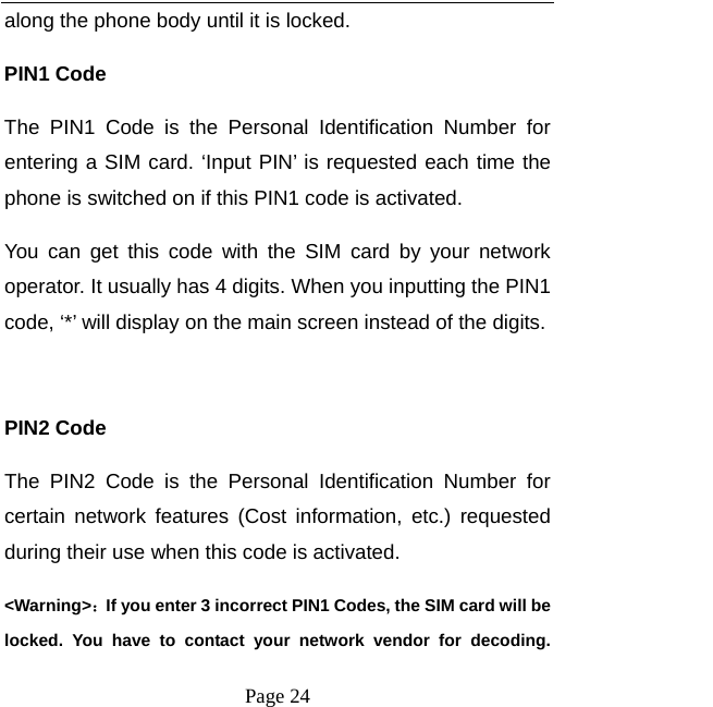   Page 24  along the phone body until it is locked.   PIN1 Code The PIN1 Code is the Personal Identification Number for entering a SIM card. &lsquo;Input PIN&rsquo; is requested each time the phone is switched on if this PIN1 code is activated.   You can get this code with the SIM card by your network operator. It usually has 4 digits. When you inputting the PIN1 code, &lsquo;*&rsquo; will display on the main screen instead of the digits.  PIN2 Code The PIN2 Code is the Personal Identification Number for certain network features (Cost information, etc.) requested during their use when this code is activated.   <Warning>：If you enter 3 incorrect PIN1 Codes, the SIM card will be locked. You have to contact your network vendor for decoding. 