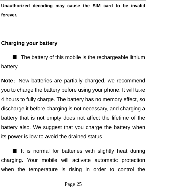   Page 25  Unauthorized decoding may cause the SIM card to be invalid forever.  Charging your battery   ■  The battery of this mobile is the rechargeable lithium battery.  Note：New batteries are partially charged, we recommend you to charge the battery before using your phone. It will take 4 hours to fully charge. The battery has no memory effect, so discharge it before charging is not necessary, and charging a battery that is not empty does not affect the lifetime of the battery also. We suggest that you charge the battery when its power is low to avoid the drained status.   ■  It is normal for batteries with slightly heat during charging. Your mobile will activate automatic protection when the temperature is rising in order to control the 