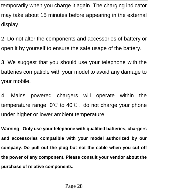   Page 28  temporarily when you charge it again. The charging indicator may take about 15 minutes before appearing in the external display. 2. Do not alter the components and accessories of battery or open it by yourself to ensure the safe usage of the battery.   3. We suggest that you should use your telephone with the batteries compatible with your model to avoid any damage to your mobile.   4. Mains powered chargers will operate within the temperature range: 0℃ to 40℃，do not charge your phone under higher or lower ambient temperature. Warning：Only use your telephone with qualified batteries, chargers and accessories compatible with your model authorized by our company. Do pull out the plug but not the cable when you cut off the power of any component. Please consult your vendor about the purchase of relative components.   