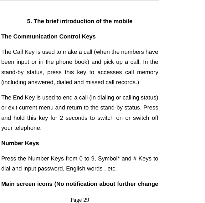   Page 29   5. The brief introduction of the mobile The Communication Control Keys   The Call Key is used to make a call (when the numbers have been input or in the phone book) and pick up a call. In the stand-by status, press this key to accesses call memory (including answered, dialed and missed call records.)   The End Key is used to end a call (in dialing or calling status) or exit current menu and return to the stand-by status. Press and hold this key for 2 seconds to switch on or switch off your telephone.   Number Keys Press the Number Keys from 0 to 9, Symbol* and # Keys to dial and input password, English words , etc. Main screen icons (No notification about further change 