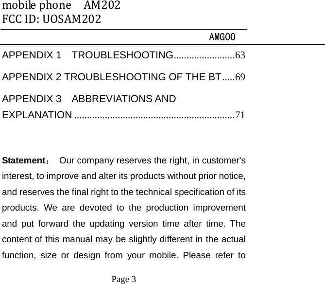 mobilephoneAM202FCCID:UOSAM202 AMG00     Page 3   APPENDIX 1  TROUBLESHOOTING ........................ 63APPENDIX 2 TROUBLESHOOTING OF THE BT ..... 69APPENDIX 3  ABBREVIATIONS AND EXPLANATION ............................................................... 71 Statement：  Our company reserves the right, in customer's interest, to improve and alter its products without prior notice, and reserves the final right to the technical specification of its products. We are devoted to the production improvement and put forward the updating version time after time. The content of this manual may be slightly different in the actual function, size or design from your mobile. Please refer to 