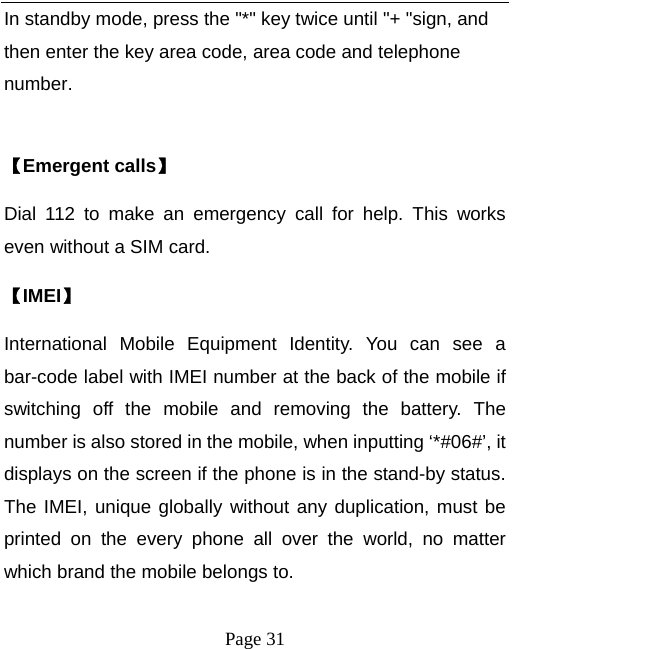   Page 31  In standby mode, press the "*" key twice until "+ "sign, and then enter the key area code, area code and telephone number.  【Emergent calls】 Dial 112 to make an emergency call for help. This works even without a SIM card.   【IMEI】 International Mobile Equipment Identity. You can see a bar-code label with IMEI number at the back of the mobile if switching off the mobile and removing the battery. The number is also stored in the mobile, when inputting &lsquo;*#06#&rsquo;, it displays on the screen if the phone is in the stand-by status. The IMEI, unique globally without any duplication, must be printed on the every phone all over the world, no matter which brand the mobile belongs to.   