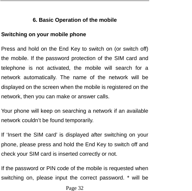  Page 32   6. Basic Operation of the mobile Switching on your mobile phone Press and hold on the End Key to switch on (or switch off) the mobile. If the password protection of the SIM card and telephone is not activated, the mobile will search for a network automatically. The name of the network will be displayed on the screen when the mobile is registered on the network, then you can make or answer calls.   Your phone will keep on searching a network if an available network couldn&rsquo;t be found temporarily.   If &lsquo;Insert the SIM card&rsquo; is displayed after switching on your phone, please press and hold the End Key to switch off and check your SIM card is inserted correctly or not.   If the password or PIN code of the mobile is requested when switching on, please input the correct password. * will be 