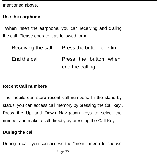   Page 37  mentioned above.   Use the earphone    When insert the earphone, you can receiving and dialing the call. Please operate it as followed form. Receiving the call  Press the button one timeEnd the call  Press  the  button  when end the calling    Recent Call numbers The mobile can store recent call numbers. In the stand-by status, you can access call memory by pressing the Call key . Press the Up and Down Navigation keys to select the number and make a call directly by pressing the Call Key.   During the call   During a call, you can access the &ldquo;menu&rdquo; menu to choose 