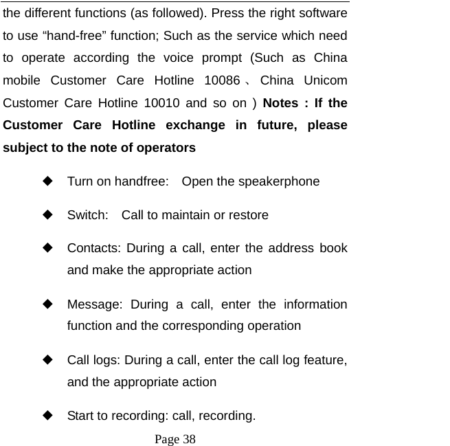   Page 38  the different functions (as followed). Press the right software to use &ldquo;hand-free&rdquo; function; Such as the service which need to operate according the voice prompt (Such as China mobile Customer Care Hotline 10086 、China Unicom Customer Care Hotline 10010 and so on ) Notes : If the Customer Care Hotline exchange in future, please subject to the note of operators   ◆ Turn on handfree:    Open the speakerphone ◆ Switch:    Call to maintain or restore ◆ Contacts: During a call, enter the address book and make the appropriate action ◆ Message: During a call, enter the information function and the corresponding operation ◆ Call logs: During a call, enter the call log feature, and the appropriate action ◆ Start to recording: call, recording. 