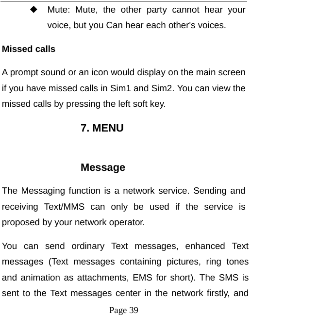   Page 39  ◆ Mute: Mute, the other party cannot hear your voice, but you Can hear each other's voices. Missed calls   A prompt sound or an icon would display on the main screen if you have missed calls in Sim1 and Sim2. You can view the missed calls by pressing the left soft key. 7. MENU  Message The Messaging function is a network service. Sending and receiving Text/MMS can only be used if the service is proposed by your network operator.   You can send ordinary Text messages, enhanced Text messages (Text messages containing pictures, ring tones and animation as attachments, EMS for short). The SMS is sent to the Text messages center in the network firstly, and 