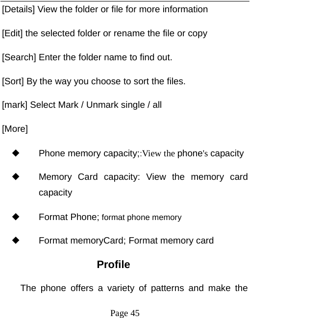   Page 45  [Details] View the folder or file for more information [Edit] the selected folder or rename the file or copy [Search] Enter the folder name to find out. [Sort] By the way you choose to sort the files. [mark] Select Mark / Unmark single / all [More] ◆ Phone memory capacity;:View the phone's capacity ◆ Memory Card capacity: View the memory card capacity ◆ Format Phone; format phone memory ◆ Format memoryCard; Format memory card Profile The phone offers a variety of patterns and make the 