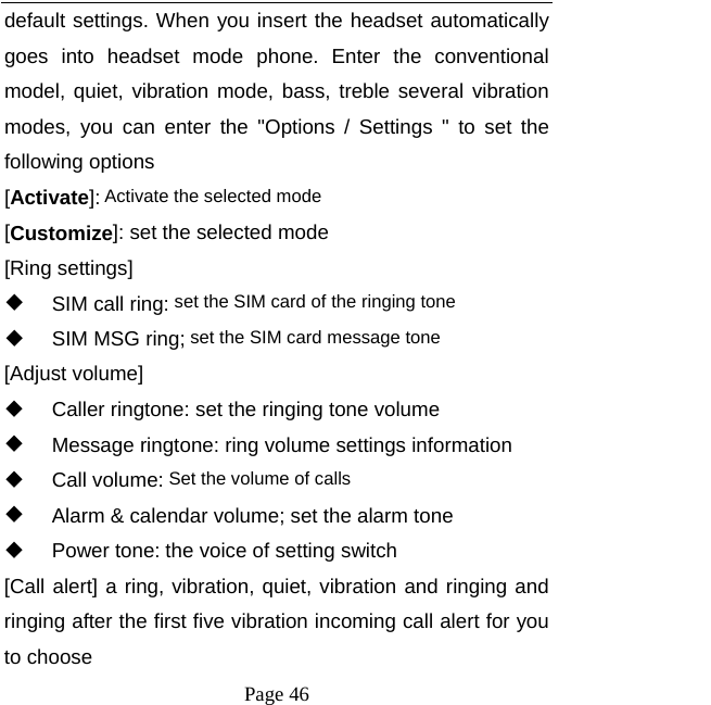   Page 46  default settings. When you insert the headset automatically goes into headset mode phone. Enter the conventional model, quiet, vibration mode, bass, treble several vibration modes, you can enter the "Options / Settings " to set the following options [Activate]: Activate the selected mode [Customize]: set the selected mode [Ring settings]   SIM call ring: set the SIM card of the ringing tone   SIM MSG ring; set the SIM card message tone [Adjust volume]   Caller ringtone: set the ringing tone volume   Message ringtone: ring volume settings information  Call volume: Set the volume of calls   Alarm &amp; calendar volume; set the alarm tone  Power tone: the voice of setting switch [Call alert] a ring, vibration, quiet, vibration and ringing and ringing after the first five vibration incoming call alert for you to choose 