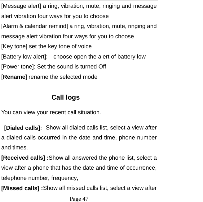   Page 47  [Message alert] a ring, vibration, mute, ringing and message alert vibration four ways for you to choose [Alarm &amp; calendar remind] a ring, vibration, mute, ringing and message alert vibration four ways for you to choose [Key tone] set the key tone of voice [Battery low alert]:    choose open the alert of battery low [Power tone]: Set the sound is turned Off [Rename] rename the selected mode  Call logs You can view your recent call situation.    [Dialed calls]：Show all dialed calls list, select a view after a dialed calls occurred in the date and time, phone number and times. [Received calls] :Show all answered the phone list, select a view after a phone that has the date and time of occurrence, telephone number, frequency, [Missed calls] :Show all missed calls list, select a view after 