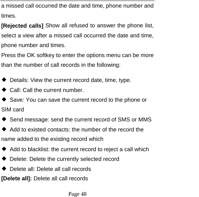   Page 48  a missed call occurred the date and time, phone number and times. [Rejected calls] Show all refused to answer the phone list, select a view after a missed call occurred the date and time, phone number and times. Press the OK softkey to enter the options menu can be more than the number of call records in the following: ◆  Details: View the current record date, time, type. ◆  Call: Call the current number. ◆  Save: You can save the current record to the phone or SIM card ◆  Send message: send the current record of SMS or MMS ◆  Add to existed contacts: the number of the record the name added to the existing record which ◆  Add to blacklist: the current record to reject a call which ◆  Delete: Delete the currently selected record ◆  Delete all: Delete all call records [Delete all]: Delete all call records 
