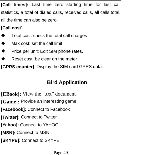   Page 49  [Call times]: Last time zero starting time for last call statistics, a total of dialed calls, received calls, all calls total, all the time can also be zero. [Call cost]   Total cost: check the total call charges   Max cost: set the call limit   Price per unit: Edit SIM phone rates.   Reset cost: be clear on the meter [GPRS counter]: Display the SIM card GPRS data.  Bird Application [EBook]: View the &ldquo;.txt&rdquo; document   [Game]: Provide an interesting game [Facebook]: Connect to Facebook [Twitter]: Connect to Twitter [Yahoo]: Connect to YAHOO [MSN]: Connect to MSN [SKYPE]: Connect to SKYPE 
