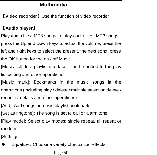   Page 50  Multimedia 【Video recorder】Use the function of video recorder 【Audio player】 Play audio files, MP3 songs; to play audio files, MP3 songs, press the Up and Down keys to adjust the volume, press the left and right keys to select the present, the next song, press the OK button for the on / off Music [Music list]: Into playlist interface. Can be added to the play list editing and other operations [Music mark]: Bookmarks in the music songs in the operations (including play / delete / multiple selection delete / rename / details and other operations) [Add]: Add songs or music playlist bookmark [Set as ringtone]: The song is set to call or alarm tone [Play mode]: Select play modes: single repeat, all repeat or random [Settings]: ◆ Equalizer: Choose a variety of equalizer effects 